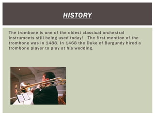 The trombone is one of the oldest classical orchestral
instruments still being used today! The first mention of the
trombone was in 1488. In 1468 the Duke of Burgundy hired a
trombone player to play at his wedding.
HISTORY
 