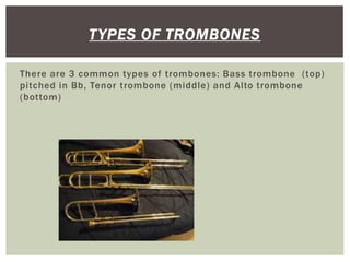 There are 3 common types of trombones: Bass trombone (top)
pitched in Bb, Tenor trombone (middle) and Alto trombone
(bottom)
TYPES OF TROMBONES
 
