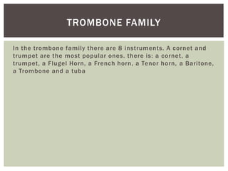 In the trombone family there are 8 instruments. A cornet and
trumpet are the most popular ones. there is: a cornet, a
trumpet, a Flugel Horn, a French horn, a Tenor horn, a Baritone,
a Trombone and a tuba
TROMBONE FAMILY
 