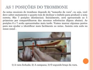 AS 7 POSIÇÕES DO TROMBONE
As notas musicais do trombone depende do “tamanho da vara”, ou seja, você
deve saber exatamente o quanto tem de deslizar o êmbolo para produzir a nota
correta. São 7 posições (distâncias). Inicialmente, será apresentado as 5
primeiras por compartilharem das mesmas referências (figura abaixo). As
posições 6 e 7 serão apresentadas mais tarde. Vamos marcar algumas pontos
para nos ajudar a identificar mais facilmente as notas. Assista esta aula no
nosso canal .
1) A vara fechada; 2) A campana; 3) O segundo braço da vara.
1 2
3
 