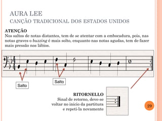 AURA LEE
CANÇÃO TRADICIONAL DOS ESTADOS UNIDOS
ATENÇÃO
Nos saltos de notas distantes, tem de se atentar com a embocadura, pois, nas
notas graves o buzzing é mais solto, enquanto nas notas agudas, tem de fazer
mais pressão nos lábios.
RITORNELLO
Sinal de retorno, deve-se
voltar no inicio da partitura
e repeti-la novamente
29
Salto
Salto
 