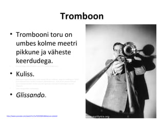 Tromboon
   • Trombooni toru on
     umbes kolme meetri
     pikkune ja väheste
     keerdudega.
   •      Ehituse kõige iseloomulikum osa on U-taoline liuglev toru



   • Kuliss.
   •      Seda edasi-tagasi liigutades saab muuta pilli toru pikkust, seega ka helikõrgusi. Täiesti
          kinni lükatud kuliss annab trombooni põhihäälestuse, seda järjest avades kõlavad
          üha madalamad helid. Kulissi sujuvalt liigutades muutub ka helikõrgus sujuvalt,
          libisevalt.
   •      Seda mänguvõtet nimetatakse



   • Glissando                                    ks




http://www.youtube.com/watch?v=EIu7D25ZNOU&feature=related
 