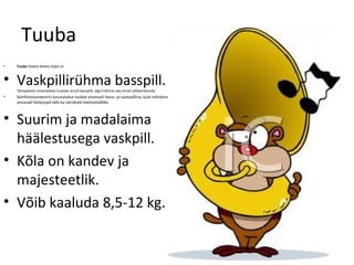Tuuba
•   Tuuba (itaalia keeles tuba) on



• Vaskpillirühma basspill.
    Tänapäeval nimetatakse tuubaks ainult basspilli, algul hõlmas see tervet pilliperekonda
•   Sümfooniaorkestris kasutatakse tuubat enamasti bassi- ja saatepillina, kuid mõnikord
    annavad heliloojad talle ka värvikaid meloodialõike.



• Suurim ja madalaima
  häälestusega vaskpill.
• Kõla on kandev ja
  majesteetlik.
• Võib kaaluda 8,5-12 kg.
 