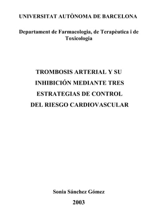 UNIVERSITAT AUTÒNOMA DE BARCELONA

Departament de Farmacologia, de Terapèutica i de
                 Toxicologia




      TROMBOSIS ARTERIAL Y SU
      INHIBICIÓN MEDIANTE TRES
       ESTRATEGIAS DE CONTROL
    DEL RIESGO CARDIOVASCULAR




             Sonia Sánchez Gómez
                     2003
 