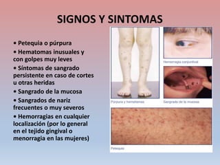 SIGNOS Y SINTOMAS
• Petequia o púrpura
• Hematomas inusuales y
con golpes muy leves
• Síntomas de sangrado
persistente en caso de cortes
u otras heridas
• Sangrado de la mucosa
• Sangrados de nariz
frecuentes o muy severos
• Hemorragias en cualquier
localización (por lo general
en el tejido gingival o
menorragia en las mujeres)
 