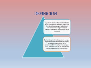 DEFINICION
La purpura trombocitopenia trombotica
es un trastorno de la sangre que actúa
formándolos de sangre coágulos en
pequeños vasos sanguíneos en el
cuerpo y origina una disminución de las
plaquetas.
Su nombre proviene de: purpura porque
se presenta como moretones en la piel,
lo cual es característico de la
enfermedad; tromocitopenica porque
causa la disminución de las plaquetas y
trombotica porque forma trombos.
 
