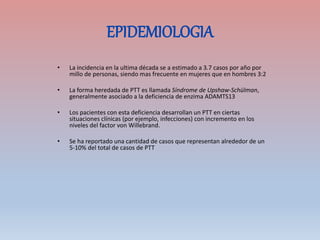 EPIDEMIOLOGIA
• La incidencia en la ultima década se a estimado a 3.7 casos por año por
millo de personas, siendo mas frecuente en mujeres que en hombres 3:2
• La forma heredada de PTT es llamada Síndrome de Upshaw-Schülman,
generalmente asociado a la deficiencia de enzima ADAMTS13
• Los pacientes con esta deficiencia desarrollan un PTT en ciertas
situaciones clínicas (por ejemplo, infecciones) con incremento en los
niveles del factor von Willebrand.
• Se ha reportado una cantidad de casos que representan alrededor de un
5-10% del total de casos de PTT
 