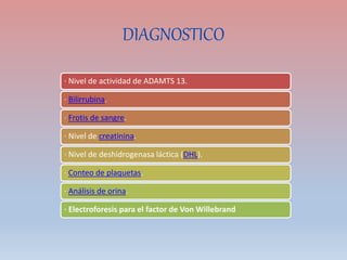 DIAGNOSTICO
· Nivel de actividad de ADAMTS 13.
· Bilirrubina.
· Frotis de sangre.
· Nivel de creatinina.
· Nivel de deshidrogenasa láctica (DHL).
· Conteo de plaquetas.
· Análisis de orina.
· Electroforesis para el factor de Von Willebrand
 