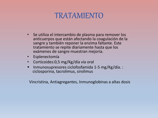 TRATAMIENTO
• Se utiliza el intercambio de plasma para remover los
anticuerpos que están afectando la coagulación de la
sangre y también reponer la enzima faltante. Este
tratamiento se repite diariamente hasta que los
exámenes de sangre muestran mejoría.
• Esplenectomía
• Corticoides:0,5 mg/Kg/día vía oral
 Inmunosupresores ciclofosfamida 1-5 mg/Kg/día. :
ciclosporina, tacrolimus, sirolimus
Vincristina, Antiagregantes, Inmunoglobinas a altas dosis
 