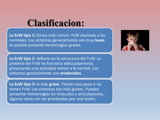 Clasificacion:
La EvW tipo 1: forma más común. FvW menores a los
normales. Los síntomas generalmente son muy leves.
es posible presente hemorragias graves.
La EvW tipo 2: defecto en la estructura del FvW. La
proteína del FvW no funciona adecuadamente,
provocando una actividad menor a la normal. Los
síntomas generalmente son moderados.
La EvW tipo 3: la más grave. Tienen muy poco o no
tienen FvW. Los síntomas son más graves. Pueden
presentar hemorragias en músculos y articulaciones,
algunas veces sin ser provocadas por una lesión.
 