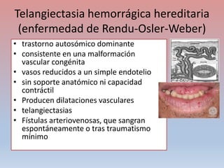 Telangiectasia hemorrágica hereditaria
(enfermedad de Rendu-Osler-Weber)
• trastorno autosómico dominante
• consistente en una malformación
vascular congénita
• vasos reducidos a un simple endotelio
• sin soporte anatómico ni capacidad
contráctil
• Producen dilataciones vasculares
• telangiectasias
• Fístulas arteriovenosas, que sangran
espontáneamente o tras traumatismo
mínimo
 