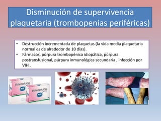Disminución de supervivencia
plaquetaria (trombopenias periféricas)
• Destrucción incrementada de plaquetas (la vida media plaquetaria
normal es de alrededor de 10 días).
• Fármacos, púrpura trombopénica idiopática, púrpura
postransfusional, púrpura inmunológica secundaria , infección por
VIH .
 