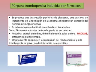 • Se produce una destrucción periférica de plaquetas, que ocasiona un
incremento en la formación de las mismas mediante un aumento del
número de megacariocitos
• Es la trombopenia habitual encontrada en los adultos.
Como fármacos causantes de trombopenia se encuentran:
• heparina, etanol, quinidina, difenilhidantoína, sales de oro , TIACIDAS,
estrógenos, quimioterapia.
• El tratamiento consiste en la suspensión del medicamento, y si la
trombopenia es grave, la administración de esteroides.
Púrpura trombopénica inducida por fármacos.
 