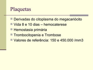 Plaquetas
 Derivadas do citoplasma do megacariócito
 Vida 8 e 10 dias – hemocaterese
 Hemostasia primária
 Trombocitopenia e Trombose
 Valores de referência: 150 e 450.000 /mm3
 