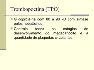 Trombopoetina (TPO)
 Glicoproteína com 80 a 90 kD com síntese
pelos hepatócitos;
 Controla todos os estágios de
desenvolvimento do megacariócito e a
quantidade de plaquetas circulantes.
 