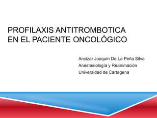 PROFILAXIS ANTITROMBOTICA
EN EL PACIENTE ONCOLÓGICO

              Ancizar Joaquín De La Peña Silva
              Anestesiología y Reanimación
              Universidad de Cartagena
 