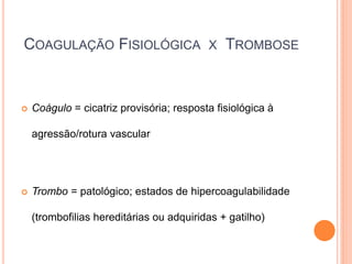 COAGULAÇÃO FISIOLÓGICA                    X   TROMBOSE


   Coágulo = cicatriz provisória; resposta fisiológica à

    agressão/rotura vascular




   Trombo = patológico; estados de hipercoagulabilidade

    (trombofilias hereditárias ou adquiridas + gatilho)
 
