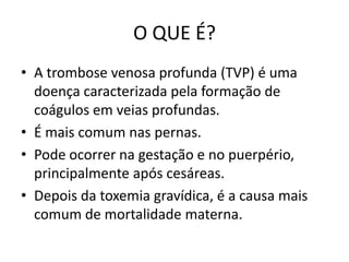 O QUE É?
• A trombose venosa profunda (TVP) é uma
  doença caracterizada pela formação de
  coágulos em veias profundas.
• É mais comum nas pernas.
• Pode ocorrer na gestação e no puerpério,
  principalmente após cesáreas.
• Depois da toxemia gravídica, é a causa mais
  comum de mortalidade materna.
 