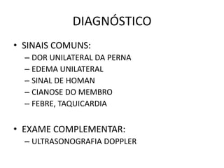 DIAGNÓSTICO
• SINAIS COMUNS:
  – DOR UNILATERAL DA PERNA
  – EDEMA UNILATERAL
  – SINAL DE HOMAN
  – CIANOSE DO MEMBRO
  – FEBRE, TAQUICARDIA

• EXAME COMPLEMENTAR:
  – ULTRASONOGRAFIA DOPPLER
 