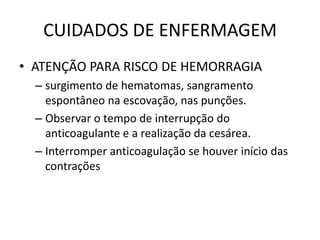 CUIDADOS DE ENFERMAGEM
• ATENÇÃO PARA RISCO DE HEMORRAGIA
  – surgimento de hematomas, sangramento
    espontâneo na escovação, nas punções.
  – Observar o tempo de interrupção do
    anticoagulante e a realização da cesárea.
  – Interromper anticoagulação se houver início das
    contrações
 