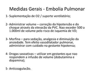 Medidas Gerais - Embolia Pulmonar
1- Suplementação de O2 / suporte ventilatório;

2- Administrar volume – correção da hipotensão e do
   choque através da elevacão da PVC. Nao exceder 500 a
   1.000ml de volume pelo risco de isquemia de VD;

3- Morfina – para sedação, analgesia e diminuição da
   ansiedade. Tem efeito vasodilatador pulmonar,
   administrar com cuidado na gestante hipotensa;

4- Drogas vasoativas – utilizar em gestantes que nao
   respondem a infusão de volume (dobutamina e
   dopamina);

5- Anticoagulacão.
 