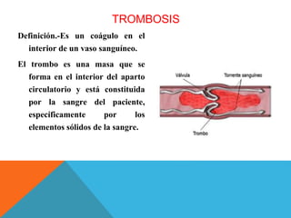 TROMBOSIS
Definición.-Es un coágulo en el
interior de un vaso sanguíneo.
El trombo es una masa que se
forma en el interior del aparto
circulatorio y está constituida
por la sangre del paciente,
específicamente por los
elementos sólidos de la sangre.
 