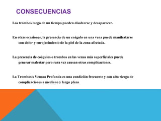 CONSECUENCIAS
Los trombos luego de un tiempo pueden disolverse y desaparecer.
En otras ocasiones, la presencia de un coágulo en una vena puede manifestarse
con dolor y enrojecimiento de la piel de la zona afectada.
La presencia de coágulos o trombos en las venas más superficiales puede
generar malestar pero rara vez causan otras complicaciones.
La Trombosis Venosa Profunda es una condición frecuente y con alto riesgo de
complicaciones a mediano y largo plazo
 