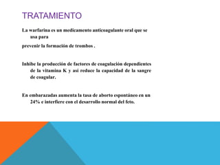 TRATAMIENTO
La warfarina es un medicamento anticoagulante oral que se
usa para
prevenir la formación de trombos .
Inhibe la producción de factores de coagulación dependientes
de la vitamina K y así reduce la capacidad de la sangre
de coagular.
En embarazadas aumenta la tasa de aborto espontáneo en un
24% e interfiere con el desarrollo normal del feto.
 