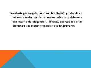 Trombosis por coagulación (Trombos Rojos): producida en
las venas suelen ser de naturaleza oclusiva y deberse a
una mezcla de plaquetas y fibrinas, apareciendo estas
últimas en una mayor proporción que las primeras.
 