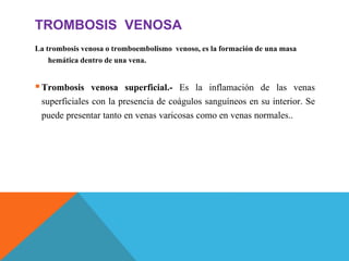 TROMBOSIS VENOSA
La trombosis venosa o tromboembolismo venoso, es la formación de una masa
hemática dentro de una vena.
Trombosis venosa superficial.- Es la inflamación de las venas
superficiales con la presencia de coágulos sanguíneos en su interior. Se
puede presentar tanto en venas varicosas como en venas normales..
 