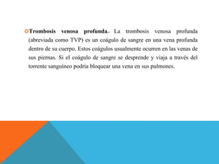 Trombosis venosa profunda.- La trombosis venosa profunda
(abreviada como TVP) es un coágulo de sangre en una vena profunda
dentro de su cuerpo. Estos coágulos usualmente ocurren en las venas de
sus piernas. Si el coágulo de sangre se desprende y viaja a través del
torrente sanguíneo podría bloquear una vena en sus pulmones.
 