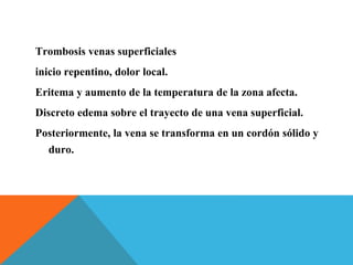 Trombosis venas superficiales
inicio repentino, dolor local.
Eritema y aumento de la temperatura de la zona afecta.
Discreto edema sobre el trayecto de una vena superficial.
Posteriormente, la vena se transforma en un cordón sólido y
duro.
 