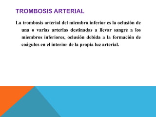 TROMBOSIS ARTERIAL
La trombosis arterial del miembro inferior es la oclusión de
una o varias arterias destinadas a llevar sangre a los
miembros inferiores, oclusión debida a la formación de
coágulos en el interior de la propia luz arterial.
 