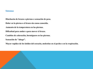 Síntomas
Hinchazón de brazos o piernas o sensación de peso.
Dolor en la pierna o el brazo sin causa conocida.
Aumento de la temperatura en las piernas.
Dificultad para andar o para mover el brazo.
Cambios de coloración, hormigueos en las piernas.
Sensación de "ahogo".
Mayor rapidez de los latidos del corazón, molestias en el pecho o en la respiración.
 