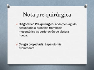 Nota pre quirúrgica
O Diagnostico Pre quirúrgico: Abdomen agudo

secundario a probable trombosis
mesentérica vs perforación de víscera
hueca.
O Cirugía proyectada: Laparotomía

exploradora.

 