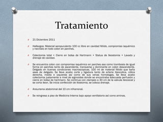 Tratamiento
O

21 Diciembre 2011

O

Hallazgos: Material seropurulento 100 cc libre en cavidad fétido, compromiso isquémico
y necrosis en todo colon en parches.

O

Colectomia total + Cierre en bolsa de Hartmann + Status de Ileostomia + Lavado y
drenaje de cavidad.

O

Se encuentra colon con compromiso isquémico en parches aso como trombosis de igual
forma en parches tanto de ascendente, transverso y dominante en colon descendente.
Delgado en buenas condiciones macroscopicas. 100 ml de material fétido que baña
asas de delgado. Se lleva acabo corte y ligadura tanto de arteria ilieocolica, cólica
derecha, media e izquierda así como de sus venas homologas. Se lleva acabo
colectomia justamente a nivel de sigmoides donde se encontraba adecuada perfusión y
cierre en bolsa de hartmann. Se continua con clampeo a 30 cm de la valvula ileocecal y
se corta ileon. Se inicia confección de iliostomia, se coloca drenaje.

O

Aneurisma abdominal del 10 cm infrarrenal.

O

Se reingresa a piso de Medicina Interna bajo apoyo ventilatorio así como aminas.

 