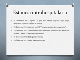 Estancia intrahospitalaria
O

21 Diciembre 2011: Ingreso

a piso con manejo conjunto. Bajo apoyo

ventilatorio sistémico y apoyo de aminas.
O

22 Diciembre 2011: Valorado por UCI “Pobre perspectiva de recuperación”.

O

23 Diciembre 2011: Gasto melenico por ileostomia manejado con bomba de

infusión y queda a cargo de cirugía general.
O

24 Diciembre 2011: Sede gasto melenico.

O

26 Diciembre 2011: Ya sin apoyo de aminas.

 