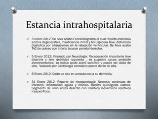 Estancia intrahospitalaria
O

3 enero 2012: Se lleva acabo Ecocardiograma el cual reporta estenosis
aortica degenerativa, insuficiencia mitral y tricuspideas leve, disfunción
diastolica por alteraciones en la relajación ventricular. Se lleva acabo
TAC de cráneo con infarto lacunar parietal derecho.

O

5 Enero 2012: Valorado por Neurología: Recuperación importante leve
disartria y leve debilidad izquierda , se suguiere causa probable
aterotrombotica, se indica acido acetil salicílico y puede ser dado de
alta. Valorado por Cardiología considera puede darse de alta.

O

6 Enero 2012: Dado de alta en ambulancia a su domicilio.

O

31 Enero 2012: Reporte de histopatología: Necrosis continuas de
intestino, inflamación aguda y crónica. Bordes quirúrgicos viables.
Segmento de íleon antes descrito con cambios isquémicos reactivos
inespecíficos.

 
