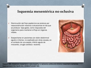 Isquemia mesentérica no oclusiva

O

Disminución del flujo esplácnico se produce por
vasoconstricción reactiva a situaciones en las que
se produce bajo gasto, como respuesta del
organismo para mantener el flujo en órganos
vitales.

O

Sospecharse en pacientes con dolor abdominal
agudo e intenso, no explicado por otras causas, en
el contexto de una sepsis, infarto agudo de
miocardio, cirugía cardíaca reciente.

Cappell MS. Intestinal (mesenteric) vasculopathy. II. Ischemic colitis and chronic mesenteric ischemia.
Gastroenterol Clin North Am. 2008;27(4):827-60.

 