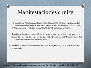 Manifestaciones clínica
O Se manifiesta como un cuadro de dolor abdominal, intenso, cuya severidad

no suele encontrar correlación con la exploración física que, en un principio,
antes de que se produzca el infarto intestinal, suele ser anodina.
O Trombosis de arteria mesentérica superior presentan un inicio agudo de los

síntomas y un rápido deterioro de su condición clínica, mientras que aquellos
con isquemia mesentérica no oclusiva.
O Trombosis venosa suelen tener un inicio más gradual y un curso clínico más

prolongado.

McKinsey JF, Gewertz BL. Acute mesenteric ischemia. Surg Clin North Am. 2007;77(2): 307-18.

 