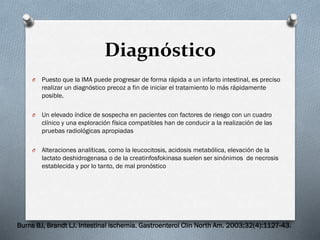 Diagnóstico
O

Puesto que la IMA puede progresar de forma rápida a un infarto intestinal, es preciso
realizar un diagnóstico precoz a fin de iniciar el tratamiento lo más rápidamente
posible.

O

Un elevado índice de sospecha en pacientes con factores de riesgo con un cuadro
clínico y una exploración física compatibles han de conducir a la realización de las
pruebas radiológicas apropiadas

O

Alteraciones analíticas, como la leucocitosis, acidosis metabólica, elevación de la
lactato deshidrogenasa o de la creatinfosfokinasa suelen ser sinónimos de necrosis
establecida y por lo tanto, de mal pronóstico

Burns BJ, Brandt LJ. Intestinal ischemia. Gastroenterol Clin North Am. 2003;32(4):1127-43.

 