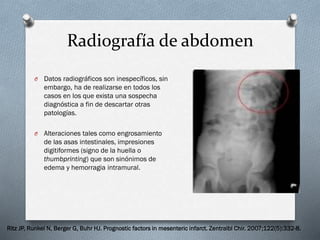 Radiografía de abdomen
O

Datos radiográficos son inespecíficos, sin
embargo, ha de realizarse en todos los
casos en los que exista una sospecha
diagnóstica a fin de descartar otras
patologías.

O

Alteraciones tales como engrosamiento
de las asas intestinales, impresiones
digitiformes (signo de la huella o
thumbprinting) que son sinónimos de
edema y hemorragia intramural.

Ritz JP, Runkel N, Berger G, Buhr HJ. Prognostic factors in mesenteric infarct. Zentralbl Chir. 2007;122(5):332-8.

 