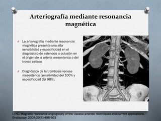 Arteriografía mediante resonancia
magnética
O

La arteriografía mediante resonancia
magnética presenta una alta
sensibilidad y especificidad en el
diagnóstico de estenosis u oclusión en
el origen de la arteria mesenterica o del
tronco celíaco

O

Diagnóstico de la trombosis venosa
mesenterica (sensibilidad del 100% y
especificidad del 98%).

Li KC. Magnetic resonance angiography of the visceral arteries: techniques and current applications.
Endoscopy. 2007;29(6):496-503

 