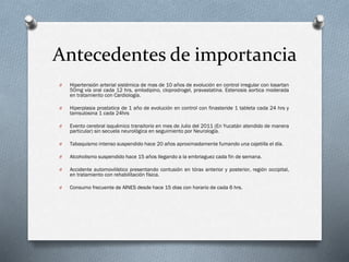 Antecedentes de importancia
O

Hipertensión arterial sistémica de mas de 10 años de evolución en control irregular con losartan
50mg vía oral cada 12 hrs, amlodipino, cloprodrogel, pravastatina. Estenosis aortica moderada
en tratamiento con Cardiología.

O

Hiperplasia prostatica de 1 año de evolución en control con finasteride 1 tableta cada 24 hrs y
tamsulosina 1 cada 24hrs

O

Evento cerebral isquémico transitorio en mes de Julio del 2011 (En Yucatán atendido de manera
particular) sin secuela neurológica en seguimiento por Neurología.

O

Tabaquismo intenso suspendido hace 20 años aproximadamente fumando una cajetilla el día.

O

Alcoholismo suspendido hace 15 años llegando a la embriaguez cada fin de semana.

O

Accidente automovilístico presentando contusión en tórax anterior y posterior, región occipital,
en tratamiento con rehabilitación física.

O

Consumo frecuente de AINES desde hace 15 dias con horario de cada 6 hrs.

 