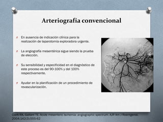 Arteriografía convencional
O

En ausencia de indicación clínica para la
realización de laparotomía exploradora urgente.

O

La angiografía mesentérica sigue siendo la prueba
de elección.

O

Su sensibilidad y especificidad en el diagnóstico de
este proceso es del 90-100% y del 100%
respectivamente.

O

Ayudar en la planificación de un procedimiento de
revascularización.

Clark RA, Gallant TE. Acute mesenteric ischemia: angiographic spectrum. AJR Am J Roentgenol.
2004;142(3):555-62

 
