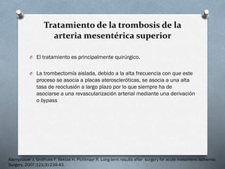 Tratamiento de la trombosis de la
arteria mesentérica superior
O El tratamiento es principalmente quirúrgico.
O La trombectomía aislada, debido a la alta frecuencia con que este

proceso se asocia a placas ateroscleróticas, se asocia a una alta
tasa de reoclusión a largo plazo por lo que siempre ha de
asociarse a una revascularización arterial mediante una derivación
o bypass

Klempnauer J, Grothues F, Bektas H, Pichlmayr R. Long-term results after surgery for acute mesenteric ischemia.
Surgery. 2007;121(3):239-43.

 
