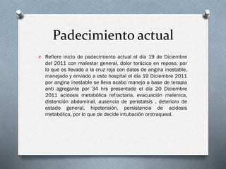 Padecimiento actual
O Refiere inicio de padecimiento actual el día 19 de Diciembre

del 2011 con malestar general, dolor torácico en reposo, por
lo que es llevado a la cruz roja con datos de angina inestable,
manejado y enviado a este hospital el día 19 Diciembre 2011
por angina inestable se lleva acabo manejo a base de terapia
anti agregante por 34 hrs presentado el día 20 Diciembre
2011 acidosis metabólica refractaria, evacuación melenica,
distención abdominal, ausencia de peristalsis , deterioro de
estado general, hipotensión, persistencia de acidosis
metabólica, por lo que de decide intubación orotraqueal.

 