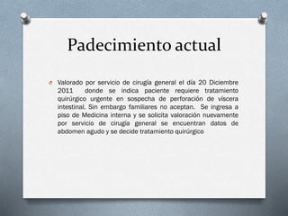 Padecimiento actual
O Valorado por servicio de cirugía general el día 20 Diciembre

2011
donde se indica paciente requiere tratamiento
quirúrgico urgente en sospecha de perforación de víscera
intestinal. Sin embargo familiares no aceptan. Se ingresa a
piso de Medicina interna y se solicita valoración nuevamente
por servicio de cirugía general se encuentran datos de
abdomen agudo y se decide tratamiento quirúrgico

 