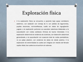 Exploración física
O

A la exploración física se encuentra a paciente bajo apoyo ventilatorio
sistémico, con sedación con ramsay de 4, con palidez de tegumentos,
pupilas isocoricas, normoreflexicas, cuello sin datos de ingurgitación
yugular, a la exploración pulmonar se auscultan estertores bilaterales a la
auscultación con ruidos cardiacos rítmicos de buena intensidad. A la

exploración abdominal sin evidencia de cicatrices, con distención abdominal
generalizada, a la auscultación con ausencia total de ruidos peristalticos,
no se palpa plastron, con evidencia de datos de rebote positivo. A la
exploración de extremidades la cuales son integras con retardo del llenado
capilar distal, las cuales se encuentran sin edemas.

 