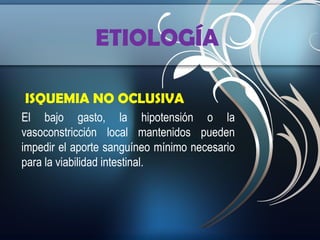 ETIOLOGÍA
ISQUEMIA NO OCLUSIVA
El bajo gasto, la hipotensión o la
vasoconstricción local mantenidos pueden
impedir el aporte sanguíneo mínimo necesario
para la viabilidad intestinal.

 